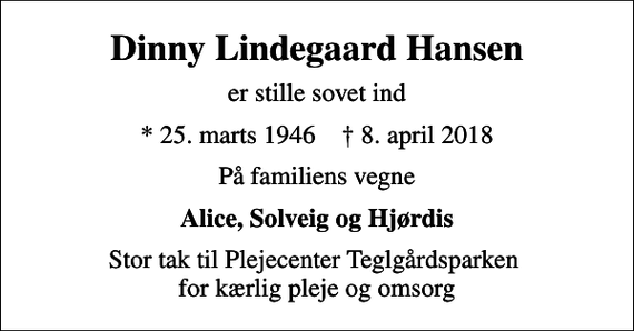 <p>Dinny Lindegaard Hansen<br />er stille sovet ind<br />* 25. marts 1946 ✝ 8. april 2018<br />På familiens vegne<br />Alice, Solveig og Hjørdis<br />Stor tak til Plejecenter Teglgårdsparken for kærlig pleje og omsorg</p>