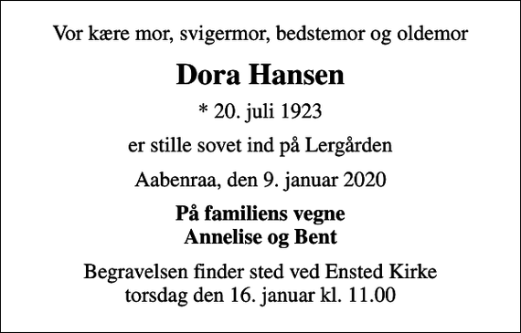 <p>Vor kære mor, svigermor, bedstemor og oldemor<br />Dora Hansen<br />* 20. juli 1923<br />er stille sovet ind på Lergården<br />Aabenraa, den 9. januar 2020<br />På familiens vegne Annelise og Bent<br />Begravelsen finder sted ved Ensted Kirke torsdag den 16. januar kl. 11.00</p>