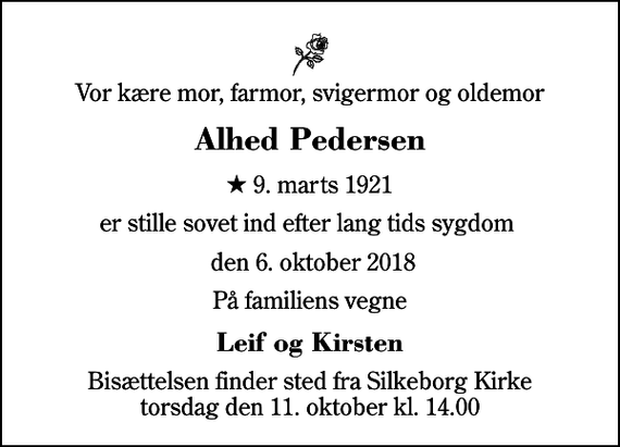 <p>Vor kære mor, farmor, svigermor og oldemor<br />Alhed Pedersen<br />* 9. marts 1921<br />er stille sovet ind efter lang tids sygdom<br />den 6. oktober 2018<br />På familiens vegne<br />Leif og Kirsten<br />Bisættelsen finder sted fra Silkeborg Kirke torsdag den 11. oktober kl. 14.00</p>