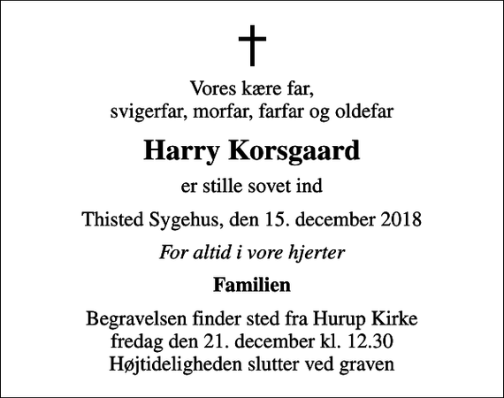 <p>Vores kære far, svigerfar, morfar, farfar og oldefar<br />Harry Korsgaard<br />er stille sovet ind<br />Thisted Sygehus, den 15. december 2018<br />For altid i vore hjerter<br />Familien<br />Begravelsen finder sted fra Hurup Kirke fredag den 21. december kl. 12.30 Højtideligheden slutter ved graven</p>