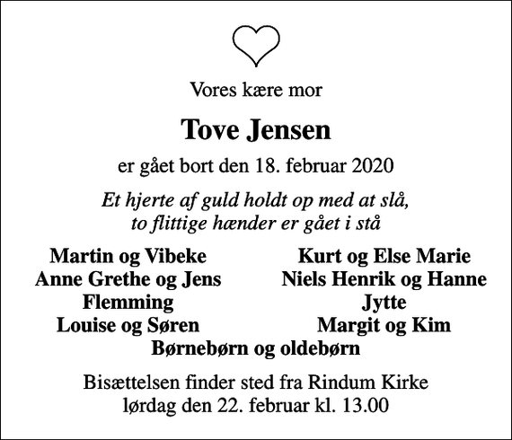 <p>Vores kære mor<br />Tove Jensen<br />er gået bort den 18. februar 2020<br />Et hjerte af guld holdt op med at slå, to flittige hænder er gået i stå<br />Martin og Vibeke<br />Kurt og Else Marie<br />Anne Grethe og Jens<br />Niels Henrik og Hanne<br />Flemming<br />Jytte<br />Louise og Søren<br />Margit og Kim<br />Bisættelsen finder sted fra Rindum Kirke lørdag den 22. februar kl. 13.00</p>