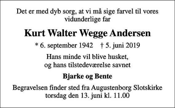 <p>Det er med dyb sorg, at vi må sige farvel til vores vidunderlige far<br />Kurt Walter Wegge Andersen<br />* 6. september 1942 ✝ 5. juni 2019<br />Hans minde vil blive husket, og hans tilstedeværelse savnet<br />Bjarke og Bente<br />Begravelsen finder sted fra Augustenborg Slotskirke torsdag den 13. juni kl. 11.00</p>