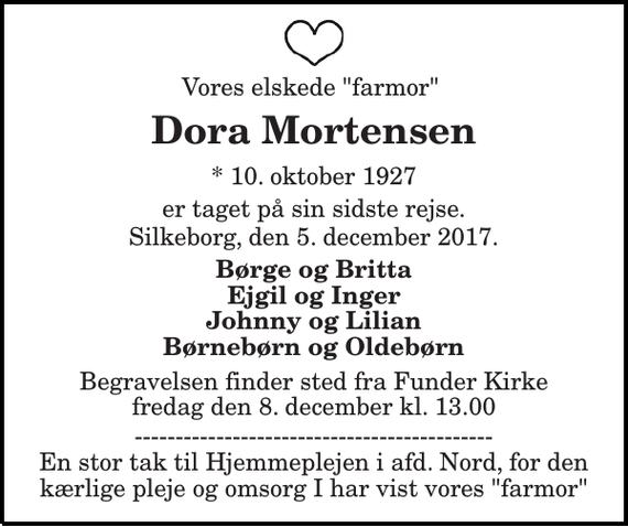 <p>Vores elskede &quot;farmor&quot;<br />Dora Mortensen<br />* 10. oktober 1927<br />er taget på sin sidste rejse.<br />Silkeborg, den 5. december 2017.<br />Børge og Britta Ejgil og Inger Johnny og Lilian Børnebørn og Oldebørn<br />Begravelsen finder sted fra Funder Kirke fredag den 8. december kl. 13.00<br />-------------------------------------------- En stor tak til Hjemmeplejen i afd. Nord, for den kærlige pleje og omsorg I har vist vores &quot;farmor&quot;</p>