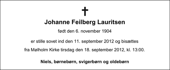 <p>Johanne Feilberg Lauritsen<br />født 6. november 1904<br />er stille sovet ind den 11. september 2012<br />Niels, børnebørn, svigerbørn og oldebørn<br />Bisættelsen finder sted fra Mølholm Kirke tirsdag den 18. september kl. 13.00</p>