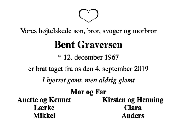 <p>Vores højtelskede søn, bror, svoger og morbror<br />Bent Graversen<br />* 12. december 1967<br />er brat taget fra os den 4. september 2019<br />I hjertet gemt, men aldrig glemt<br />Mor og Far<br />Anette og Kennet<br />Kirsten og Henning<br />Lærke<br />Clara<br />Mikkel<br />Anders</p>