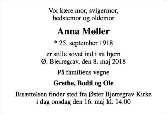 <p>Vor kære mor, svigermor, bedstemor og oldemor<br />Anna Møller<br />* 25. september 1918<br />er stille sovet ind i sit hjem Ø. Bjerregrav, den 8. maj 2018<br />På familiens vegne<br />Grethe, Bodil og Ole<br />Bisættelsen finder sted fra Øster Bjerregrav Kirke i dag onsdag den 16. maj kl. 14.00</p>