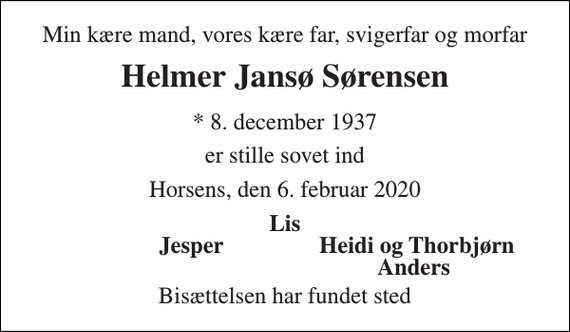 <p>Min kære mand, vores kære far, svigerfar og morfar<br />Helmer Jansø Sørensen<br />*​ 8. december 1937<br />er stille sovet ind<br />Horsens, den 6. februar 2020<br />Lis<br />Jesper<br />Heidi og Thorbjørn<br />Anders<br />Bisættelsen har fundet sted</p>