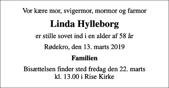 <p>Vor kære mor, svigermor, mormor og farmor<br />Linda Hylleborg<br />er stille sovet ind i en alder af 58 år<br />Rødekro, den 13. marts 2019<br />Familien<br />Bisættelsen finder sted fredag den 22. marts kl. 13.00 i Rise Kirke</p>