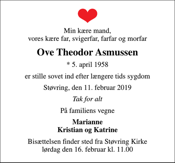 <p>Min kære mand, vores kære far, svigerfar, farfar og morfar<br />Ove Theodor Asmussen<br />* 5. april 1958<br />er stille sovet ind efter længere tids sygdom<br />Støvring, den 11. februar 2019<br />Tak for alt<br />På familiens vegne<br />Marianne Kristian og Katrine<br />Bisættelsen finder sted fra Støvring Kirke lørdag den 16. februar kl. 11.00</p>