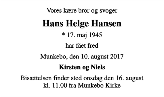 <p>Vores kære bror og svoger<br />Hans Helge Hansen<br />* 17. maj 1945<br />har fået fred<br />Munkebo, den 10. august 2017<br />Kirsten og Niels<br />Bisættelsen finder sted onsdag den 16. august kl. 11.00 fra Munkebo Kirke</p>