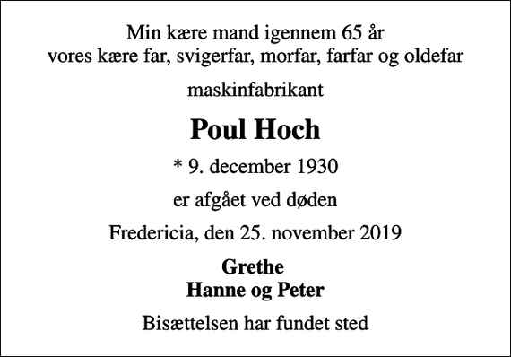 <p>Min kære mand igennem 65 år vores kære far, svigerfar, morfar, farfar og oldefar<br />maskinfabrikant<br />Poul Hoch<br />* 9. december 1930<br />er afgået ved døden<br />Fredericia, den 25. november 2019<br />Grethe Hanne og Peter<br />Bisættelsen har fundet sted</p>