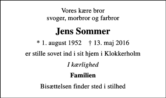 <p>Vores kære bror svoger, morbror og farbror<br />Jens Sommer<br />* 1. august 1952 ✝ 13. maj 2016<br />er stille sovet ind i sit hjem i Klokkerholm<br />I kærlighed<br />Familien<br />Bisættelsen finder sted i stilhed</p>