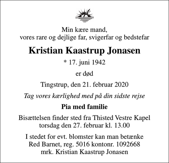 <p>Min kære mand, vores rare og dejlige far, svigerfar og bedstefar<br />Kristian Kaastrup Jonasen<br />* 17. juni 1942<br />er død<br />Tingstrup, den 21. februar 2020<br />Tag vores kærlighed med på din sidste rejse<br />Pia med familie<br />Bisættelsen finder sted fra Thisted Vestre Kapel torsdag den 27. februar kl. 13.00<br />I stedet for evt. blomster kan man betænke<br />Red Barnet reg.5016kontonr.1092668mrk. Kristian Kaastrup<br />Jonasen</p>