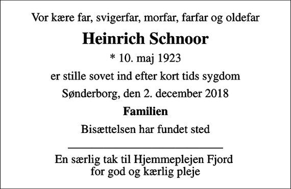 <p>Vor kære far, svigerfar, morfar, farfar og oldefar<br />Heinrich Schnoor<br />* 10. maj 1923<br />er stille sovet ind efter kort tids sygdom<br />Sønderborg, den 2. december 2018<br />Familien<br />Bisættelsen har fundet sted<br />En særlig tak til Hjemmeplejen Fjord for god og kærlig pleje</p>