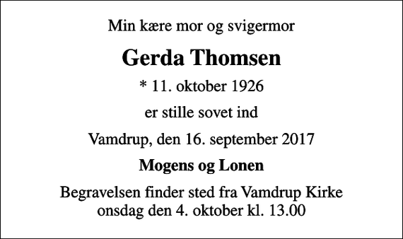 <p>Min kære mor og svigermor<br />Gerda Thomsen<br />* 11. oktober 1926<br />er stille sovet ind<br />Vamdrup, den 16. september 2017<br />Mogens og Lonen<br />Begravelsen finder sted fra Vamdrup Kirke onsdag den 4. oktober kl. 13.00</p>