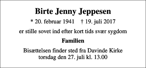 <p>Birte Jenny Jeppesen<br />* 20. februar 1941 ✝ 19. juli 2017<br />er stille sovet ind efter kort tids svær sygdom<br />Familien<br />Bisættelsen finder sted fra Davinde Kirke torsdag den 27. juli kl. 13.00</p>