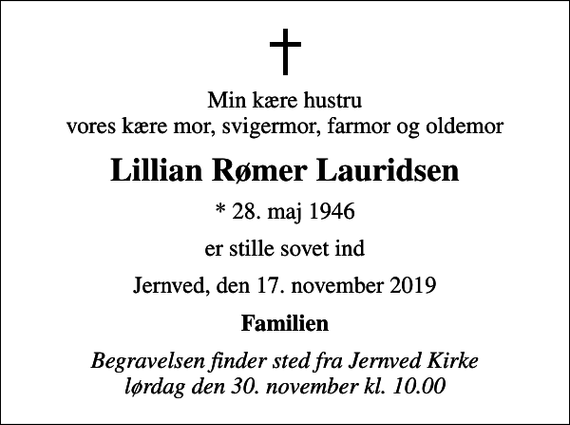 <p>Min kære hustru vores kære mor, svigermor, farmor og oldemor<br />Lillian Rømer Lauridsen<br />* 28. maj 1946<br />er stille sovet ind<br />Jernved, den 17. november 2019<br />Familien<br />Begravelsen finder sted fra Jernved Kirke lørdag den 30. november kl. 10.00</p>