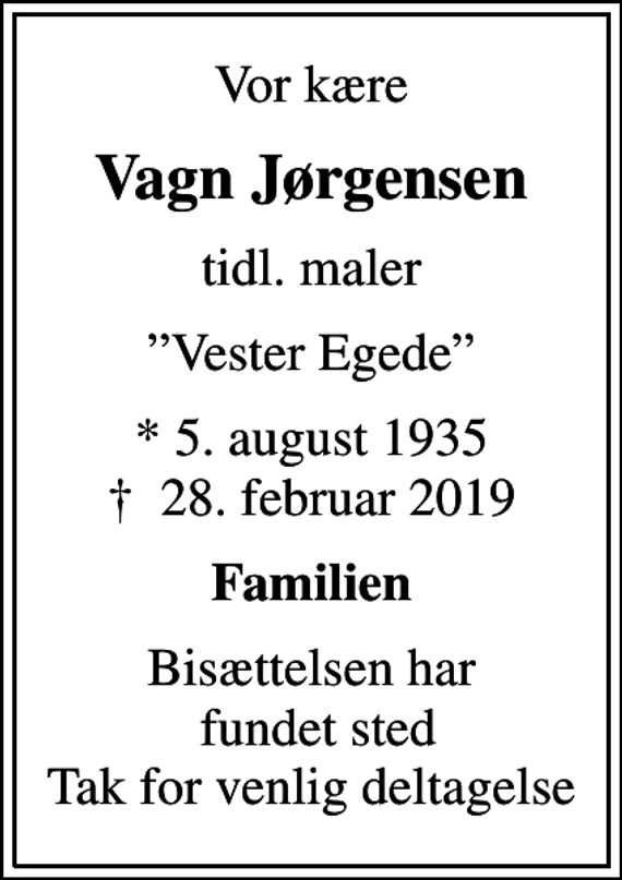 <p>Vor kære<br />Vagn Jørgensen<br />tidl. maler<br />Vester Egede<br />* 5. august 1935<br />✝ 28. februar 2019<br />Familien<br />Bisættelsen har fundet sted Tak for venlig deltagelse</p>