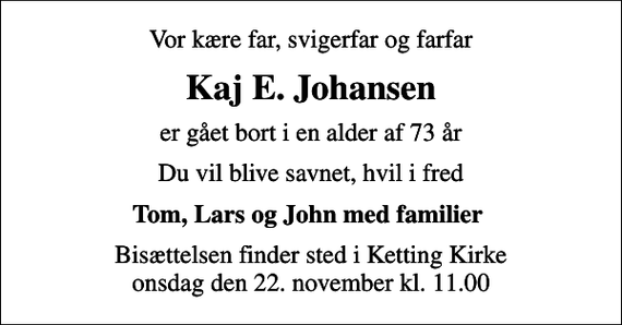 <p>Vor kære far, svigerfar og farfar<br />Kaj E. Johansen<br />er gået bort i en alder af 73 år<br />Du vil blive savnet, hvil i fred<br />Tom, Lars og John med familier<br />Bisættelsen finder sted i Ketting Kirke onsdag den 22. november kl. 11.00</p>