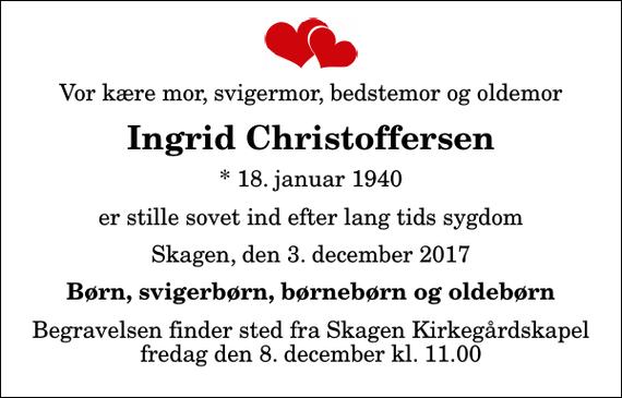 <p>Vor kære mor, svigermor, bedstemor og oldemor<br />Ingrid Christoffersen<br />* 18. januar 1940<br />er stille sovet ind efter lang tids sygdom<br />Skagen, den 3. december 2017<br />Børn, svigerbørn, børnebørn og oldebørn<br />Begravelsen finder sted fra Skagen Kirkegårdskapel fredag den 8. december kl. 11.00</p>