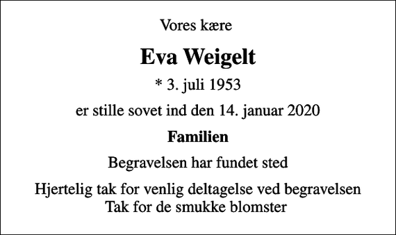 <p>Vores kære<br />Eva Weigelt<br />* 3. juli 1953<br />er stille sovet ind den 14. januar 2020<br />Familien<br />Begravelsen har fundet sted<br />Hjertelig tak for venlig deltagelse ved begravelsen Tak for de smukke blomster</p>