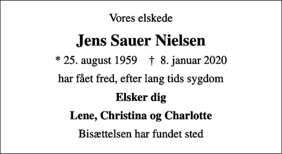 <p>Vores elskede<br />Jens Sauer Nielsen<br />* 25. august 1959 ✝ 8. januar 2020<br />har fået fred, efter lang tids sygdom<br />Elsker dig<br />Lene, Christina og Charlotte<br />Bisættelsen har fundet sted</p>