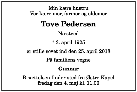 <p>Min kære hustru Vor kære mor, farmor og oldemor<br />Tove Pedersen<br />Næstved<br />* 3. april 1925<br />er stille sovet ind den 25. april 2018<br />På familiens vegne<br />Gunnar<br />Bisættelsen finder sted fra Østre Kapel fredag den 4. maj kl. 11.00</p>