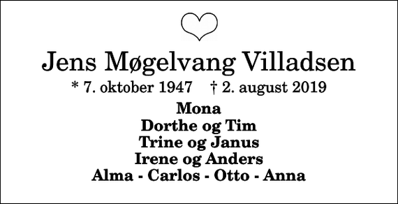<p>Jens Møgelvang Villadsen<br />* 7. oktober 1947 ✝ 2. august 2019<br />Mona Dorthe og Tim Trine og Janus Irene og Anders Alma - Carlos - Otto - Anna</p>