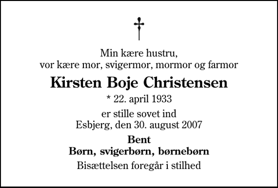 <p>Min kære hustru, vor kære mor, svigermor, mormor og farmor<br />Kirsten Boje Christensen<br />* 22. april 1933<br />er stille sovet ind Esbjerg, den 30. august 2007<br />Bent Børn, svigerbørn, børnebørn<br />Bisættelsen foregår i stilhed</p>
