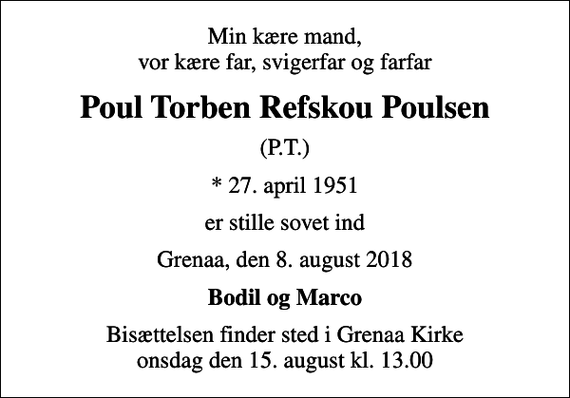 <p>Min kære mand, vor kære far, svigerfar og farfar<br />Poul Torben Refskou Poulsen<br />(P.T.)<br />* 27. april 1951<br />er stille sovet ind<br />Grenaa, den 8. august 2018<br />Bodil og Marco<br />Bisættelsen finder sted i Grenaa Kirke onsdag den 15. august kl. 13.00</p>