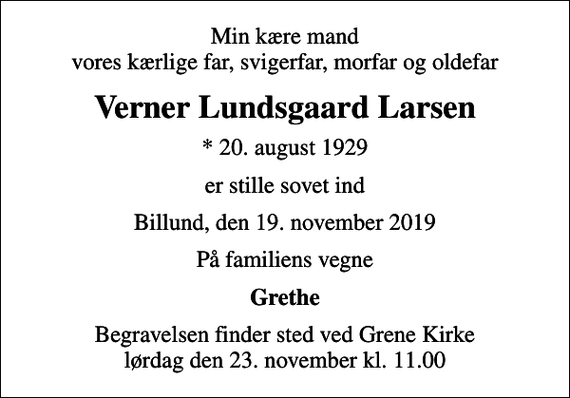 <p>Min kære mand vores kærlige far, svigerfar, morfar og oldefar<br />Verner Lundsgaard Larsen<br />* 20. august 1929<br />er stille sovet ind<br />Billund, den 19. november 2019<br />På familiens vegne<br />Grethe<br />Begravelsen finder sted ved Grene Kirke lørdag den 23. november kl. 11.00</p>
