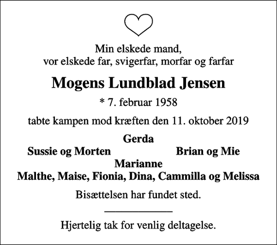 <p>Min elskede mand, vor elskede far, svigerfar, morfar og farfar<br />Mogens Lundblad Jensen<br />* 7. februar 1958<br />tabte kampen mod kræften den 11. oktober 2019<br />Gerda<br />Sussie og Morten<br />Brian og Mie<br />Bisættelsen har fundet sted. ____________<br />Hjertelig tak for venlig deltagelse.</p>
