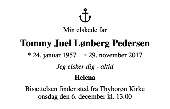 <p>Min elskede far<br />Tommy Juel Lønberg Pedersen<br />* 24. januar 1957 ✝ 29. november 2017<br />Jeg elsker dig - altid<br />Helena<br />Bisættelsen finder sted fra Thyborøn Kirke onsdag den 6. december kl. 13.00</p>