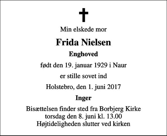 <p>Min elskede mor<br />Frida Nielsen<br />Enghoved<br />født den 19. januar 1929 i Naur<br />er stille sovet ind<br />Holstebro, den 1. juni 2017<br />Inger<br />Bisættelsen finder sted fra Borbjerg Kirke torsdag den 8. juni kl. 13.00 Højtideligheden slutter ved kirken</p>