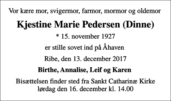 <p>Vor kære mor, svigermor, farmor, mormor og oldemor<br />Kjestine Marie Pedersen (Dinne)<br />* 15. november 1927<br />er stille sovet ind på Åhaven<br />Ribe, den 13. december 2017<br />Birthe, Annalise, Leif og Karen<br />Bisættelsen finder sted fra Sankt Catharinæ Kirke lørdag den 16. december kl. 14.00</p>