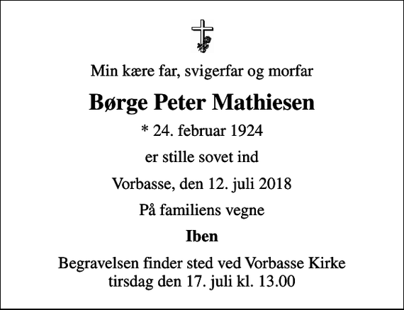 <p>Min kære far, svigerfar og morfar<br />Børge Peter Mathiesen<br />* 24. februar 1924<br />er stille sovet ind<br />Vorbasse, den 12. juli 2018<br />På familiens vegne<br />Iben<br />Begravelsen finder sted ved Vorbasse Kirke tirsdag den 17. juli kl. 13.00</p>