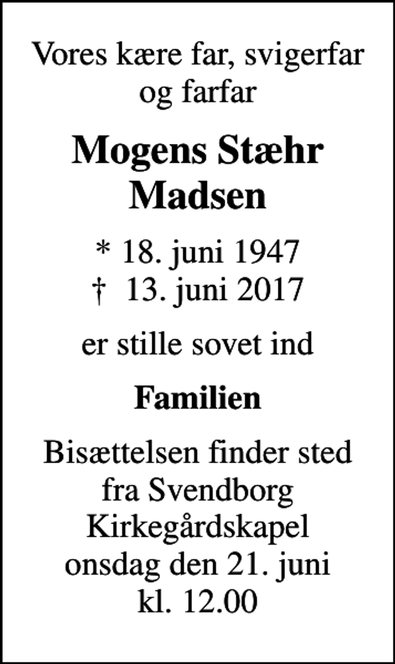 <p>Vores kære far, svigerfar og farfar<br />Mogens Stæhr Madsen<br />* 18. juni 1947<br />✝ 13. juni 2017<br />er stille sovet ind<br />Familien<br />Bisættelsen finder sted fra Svendborg Kirkegårdskapel onsdag den 21. juni kl. 12.00</p>
