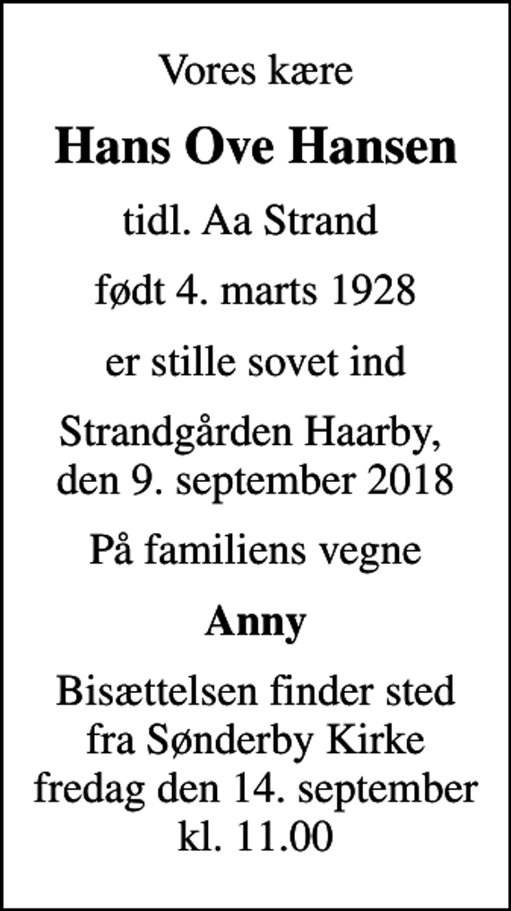 <p>Vores kære<br />Hans Ove Hansen<br />tidl. Aa Strand<br />født 4. marts 1928<br />er stille sovet ind<br />Strandgården Haarby, den 9. september 2018<br />På familiens vegne<br />Anny<br />Bisættelsen finder sted fra Sønderby Kirke fredag den 14. september kl. 11.00</p>