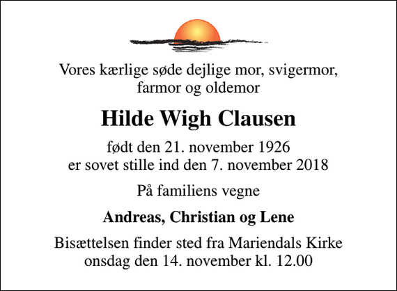 <p>Vores kærlige søde dejlige mor, svigermor, farmor og oldemor<br />Hilde Wigh Clausen<br />født Wigh Jørgensen<br />født den 21. november 1926 er sovet stille ind den 7. november 2018<br />På familiens vegne<br />Andreas, Christian og Lene<br />Bisættelsen finder sted fra Mariendals Kirke onsdag den 14. november kl. 12.00</p>