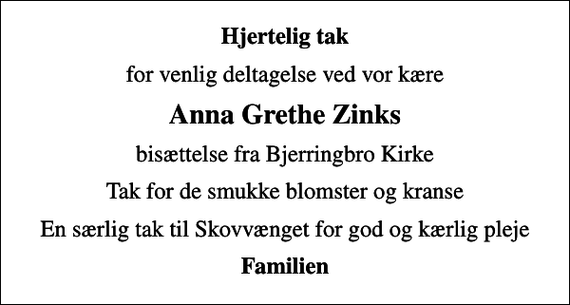 <p>Hjertelig tak<br />for venlig deltagelse ved vor kære<br />Anna Grethe Zinks<br />bisættelse fra Bjerringbro Kirke<br />Tak for de smukke blomster og kranse<br />En særlig tak til Skovvænget for god og kærlig pleje<br />Familien</p>