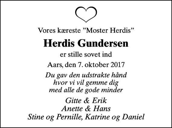 <p>Vores kæreste Moster Herdis<br />Herdis Gundersen<br />er stille sovet ind<br />Aars, den 7. oktober 2017<br />Du gav den udstrakte hånd hvor vi vil gemme dig med alle de gode minder<br />Gitte &amp; Erik Anette &amp; Hans Stine og Pernille, Katrine og Daniel</p>