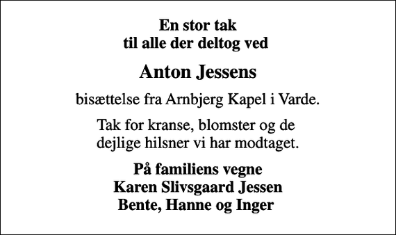 <p>En stor tak til alle der deltog ved<br />Anton Jessens<br />bisættelse fra Arnbjerg Kapel i Varde.<br />Tak for kranse, blomster og de dejlige hilsner vi har modtaget.<br />På familiens vegne Karen Slivsgaard Jessen Bente, Hanne og Inger</p>