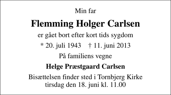 <p>Min far<br />Flemming Holger Carlsen<br />er gået bort efter kort tids sygdom<br />* 20. juli 1943 ✝ 11. juni 2013<br />På familiens vegne<br />Helge Præstgaard Carlsen<br />Bisættelsen finder sted i Tornbjerg Kirke tirsdag den 18. juni kl. 11.00</p>