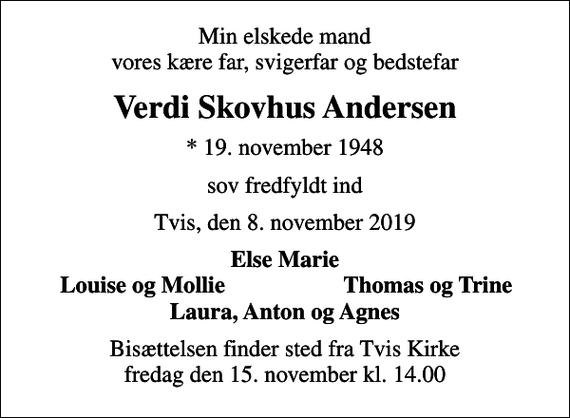 <p>Min elskede mand vores kære far, svigerfar og bedstefar<br />Verdi Skovhus Andersen<br />* 19. november 1948<br />sov fredfyldt ind<br />Tvis, den 8. november 2019<br />Else Marie<br />Louise og Mollie<br />Thomas og Trine<br />Bisættelsen finder sted fra Tvis Kirke fredag den 15. november kl. 14.00</p>