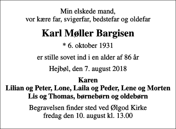 <p>Min elskede mand, vor kære far, svigerfar, bedstefar og oldefar<br />Karl Møller Bargisen<br />* 6. oktober 1931<br />er stille sovet ind i en alder af 86 år<br />Hejbøl, den 7. august 2018<br />Karen Lilian og Peter, Lone, Laila og Peder, Lene og Morten Lis og Thomas, børnebørn og oldebørn<br />Begravelsen finder sted ved Ølgod Kirke fredag den 10. august kl. 13.00</p>