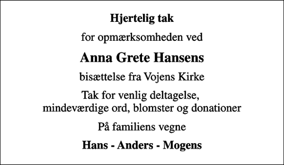 <p>Hjertelig tak<br />for opmærksomheden ved<br />Anna Grete Hansens<br />bisættelse fra Vojens Kirke<br />Tak for venlig deltagelse, mindeværdige ord, blomster og donationer<br />På familiens vegne<br />Hans - Anders - Mogens</p>