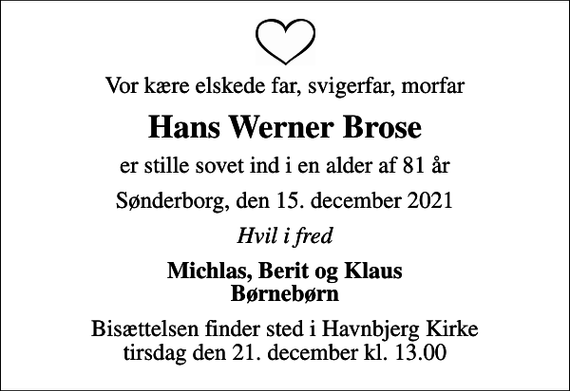 <p>Vor kære elskede far, svigerfar, morfar<br />Hans Werner Brose<br />er stille sovet ind i en alder af 81 år<br />Sønderborg, den 15. december 2021<br />Hvil i fred<br />Michlas, Berit og Klaus Børnebørn<br />Bisættelsen finder sted i Havnbjerg Kirke tirsdag den 21. december kl. 13.00</p>