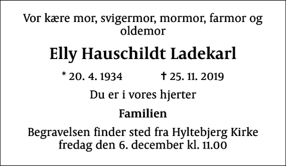 <p>Vor kære mor, svigermor, mormor, farmor og oldemor<br />Elly Hauschildt Ladekarl<br />* 20.4.1934 ✝ 25.11.2019<br />Du er i vores hjerter<br />Familien<br />Begravelsen finder sted fra Hyltebjerg Kirke fredag den 6. december kl. 11.00</p>