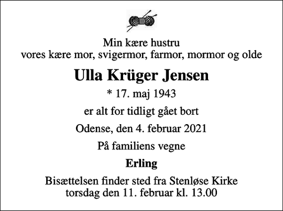 <p>Min kære hustru vores kære mor, svigermor, farmor, mormor og olde<br />Ulla Krüger Jensen<br />* 17. maj 1943<br />er alt for tidligt gået bort<br />Odense, den 4. februar 2021<br />På familiens vegne<br />Erling<br />Bisættelsen finder sted fra Stenløse Kirke torsdag den 11. februar kl. 13.00</p>
