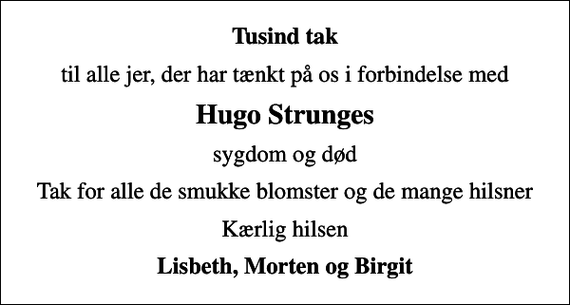 <p>Tusind tak<br />til alle jer, der har tænkt på os i forbindelse med<br />Hugo Strunges<br />sygdom og død<br />Tak for alle de smukke blomster og de mange hilsner<br />Kærlig hilsen<br />Lisbeth, Morten og Birgit</p>